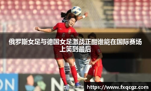 俄罗斯女足与德国女足激战正酣谁能在国际赛场上笑到最后
