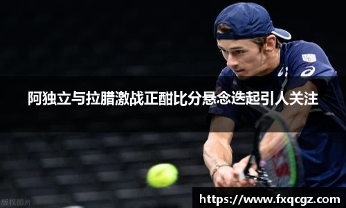 阿独立与拉腊激战正酣比分悬念迭起引人关注